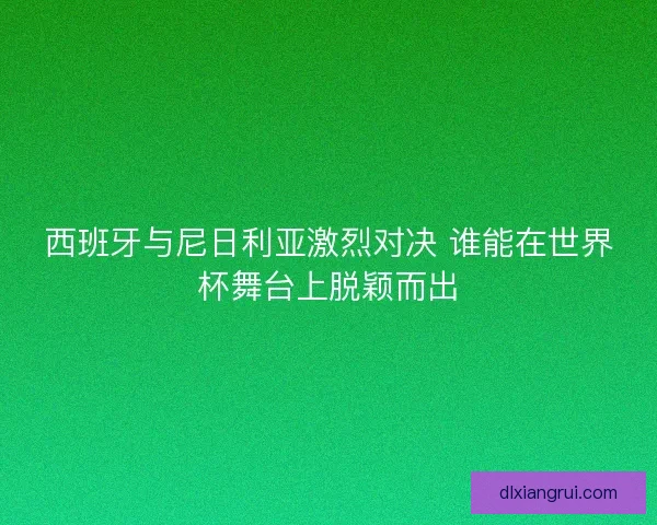 西班牙与尼日利亚激烈对决 谁能在世界杯舞台上脱颖而出
