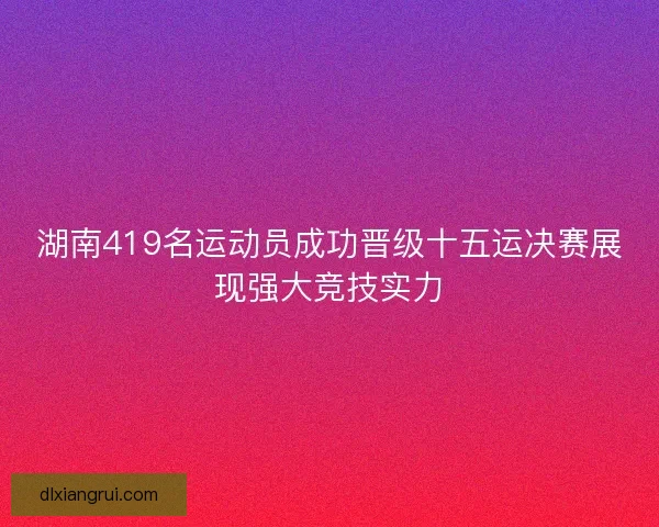 湖南419名运动员成功晋级十五运决赛展现强大竞技实力