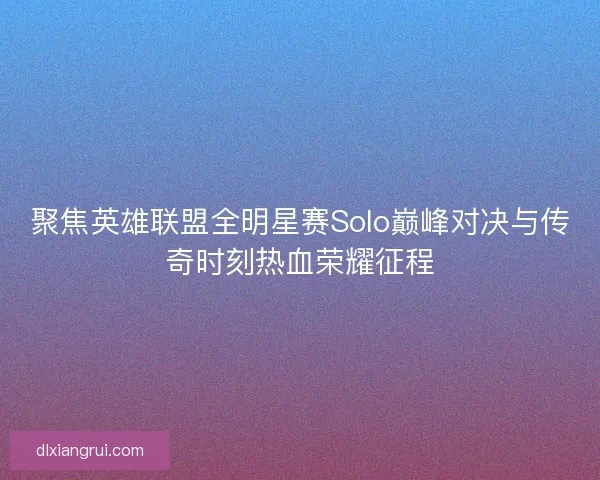 聚焦英雄联盟全明星赛Solo巅峰对决与传奇时刻热血荣耀征程